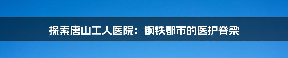 探索唐山工人医院:钢铁都市的医护脊梁