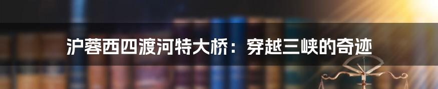 沪蓉西四渡河特大桥:穿越三峡的奇迹