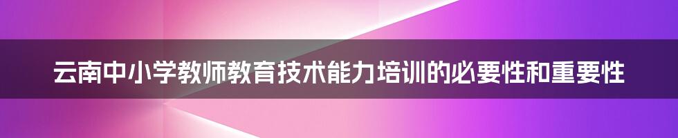 云南中小学教师教育技术能力培训的必要性和重要性