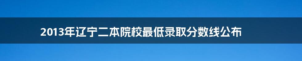2013年辽宁二本院校最低录取分数线公布