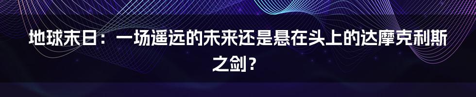 地球末日:一场遥远的未来还是悬在头上的达摩克利斯之剑?
