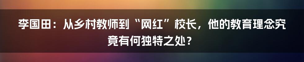 李国田：从乡村教师到“网红”校长，他的教育理念究竟有何独特之处？
