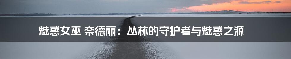 魅惑女巫 奈德丽:丛林的守护者与魅惑之源