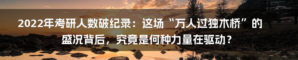 2022年考研人数破纪录：这场“万人过独木桥”的盛况背后，究竟是何种力量在驱动？