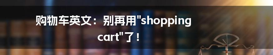 购物车英文:别再用"shopping cart"了!