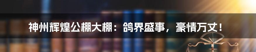 神州辉煌公棚大棚:鸽界盛事,豪情万丈!