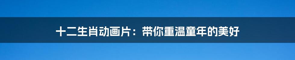 十二生肖动画片:带你重温童年的美好