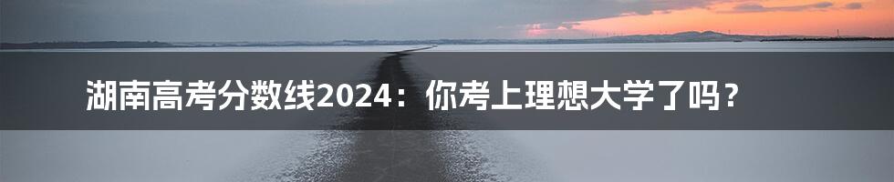 湖南高考分数线2024:你考上理想大学了吗?