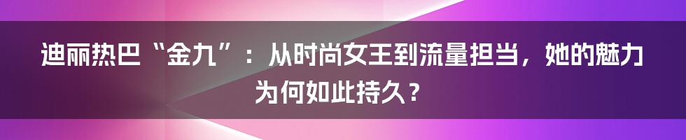 迪丽热巴“金九”:从时尚女王到流量担当,她的魅力为何如此持久?