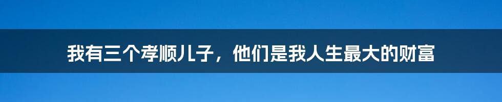 我有三个孝顺儿子，他们是我人生最大的财富