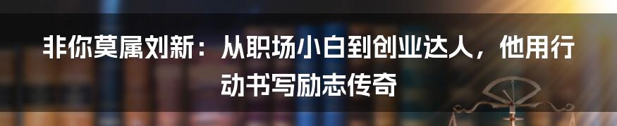 非你莫属刘新:从职场小白到创业达人,他用行动书写励志传奇