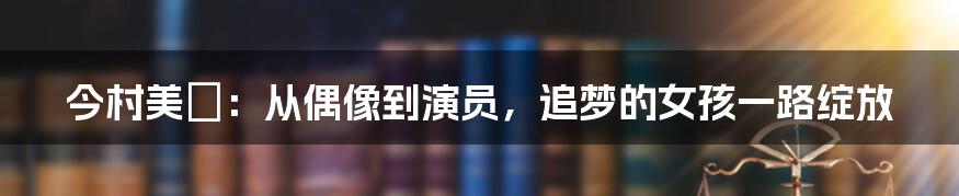 今村美穂:从偶像到演员,追梦的女孩一路绽放