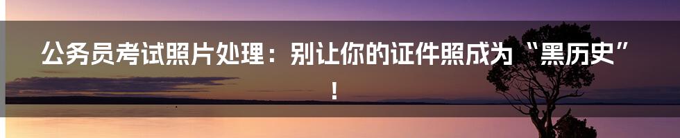 公务员考试照片处理:别让你的证件照成为“黑历史”!
