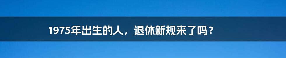 1975年出生的人，退休新规来了吗？