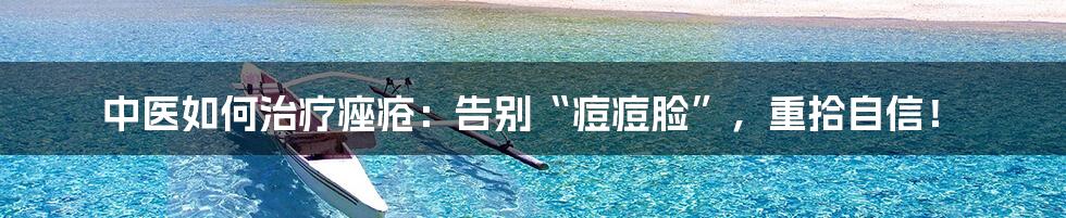 中医如何治疗痤疮：告别“痘痘脸”，重拾自信！