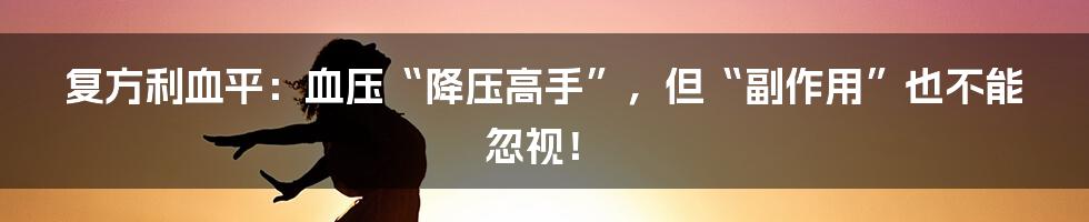 复方利血平:血压“降压高手”,但“副作用”也不能忽视!