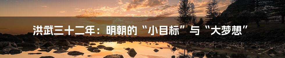 洪武三十二年:明朝的“小目标”与“大梦想”