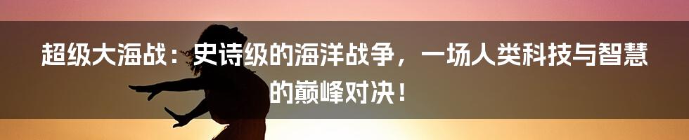 超级大海战:史诗级的海洋战争,一场人类科技与智慧的巅峰对决!