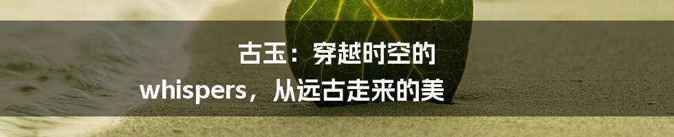 古玉:穿越时空的 whispers,从远古走来的美