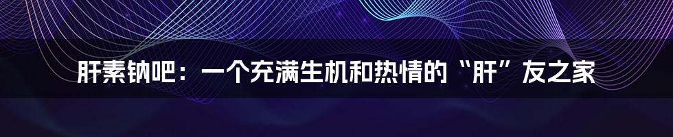 肝素钠吧:一个充满生机和热情的“肝”友之家