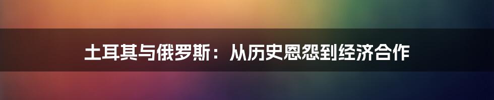 土耳其与俄罗斯：从历史恩怨到经济合作