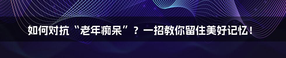 如何对抗“老年痴呆”?一招教你留住美好记忆!