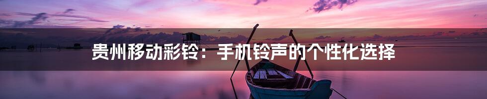 贵州移动彩铃:手机铃声的个性化选择