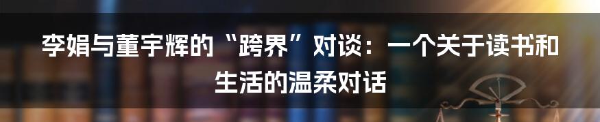 李娟与董宇辉的“跨界”对谈:一个关于读书和生活的温柔对话