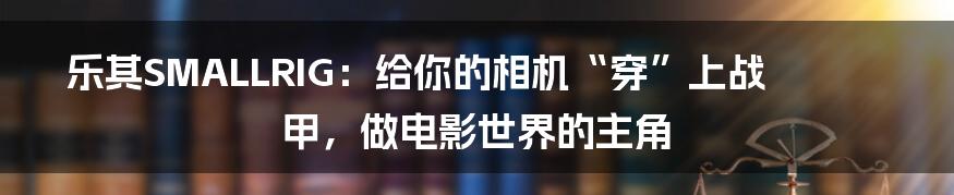 乐其SMALLRIG:给你的相机“穿”上战甲,做电影世界的主角