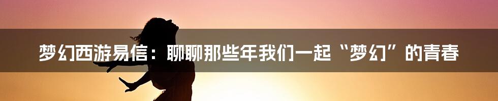 梦幻西游易信:聊聊那些年我们一起“梦幻”的青春