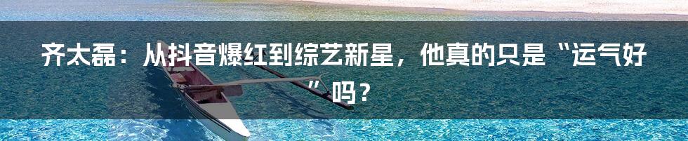齐太磊:从抖音爆红到综艺新星,他真的只是“运气好”吗?