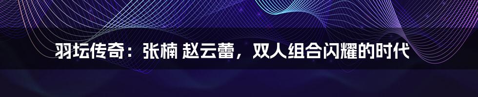 羽坛传奇:张楠 赵云蕾,双人组合闪耀的时代