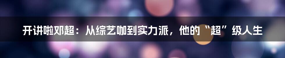 开讲啦邓超:从综艺咖到实力派,他的“超”级人生