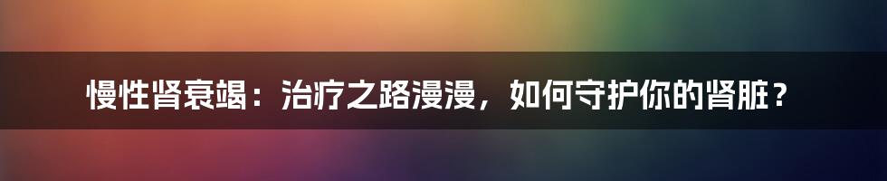 慢性肾衰竭:治疗之路漫漫,如何守护你的肾脏?