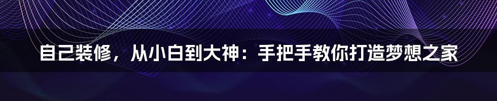 自己装修，从小白到大神：手把手教你打造梦想之家
