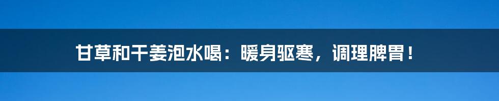 甘草和干姜泡水喝:暖身驱寒,调理脾胃!