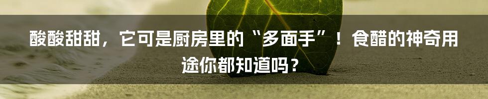酸酸甜甜,它可是厨房里的“多面手”!食醋的神奇用途你都知道吗?