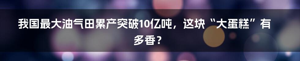 我国最大油气田累产突破10亿吨，这块“大蛋糕”有多香？