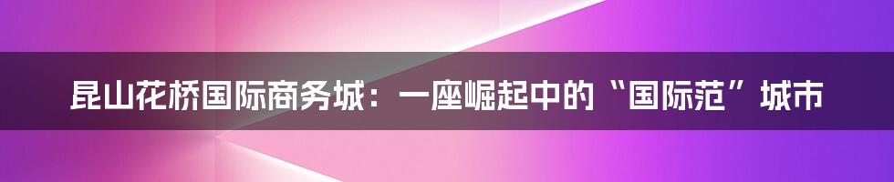 昆山花桥国际商务城:一座崛起中的“国际范”城市