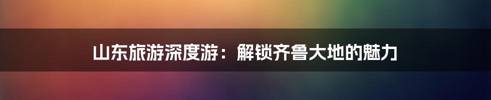 山东旅游深度游:解锁齐鲁大地的魅力