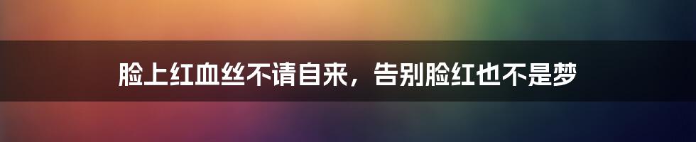 脸上红血丝不请自来,告别脸红也不是梦