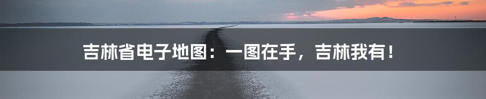 吉林省电子地图:一图在手,吉林我有!