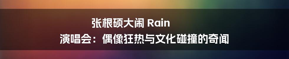 张根硕大闹 Rain 演唱会:偶像狂热与文化碰撞的奇闻