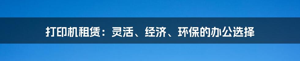 打印机租赁：灵活、经济、环保的办公选择