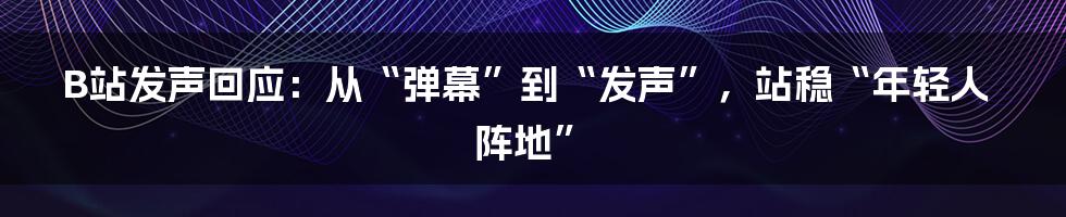 B站发声回应:从“弹幕”到“发声”,站稳“年轻人阵地”