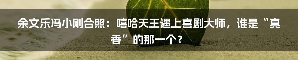 余文乐冯小刚合照：嘻哈天王遇上喜剧大师，谁是“真香”的那一个？