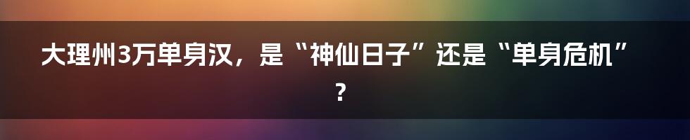 大理州3万单身汉,是“神仙日子”还是“单身危机”?