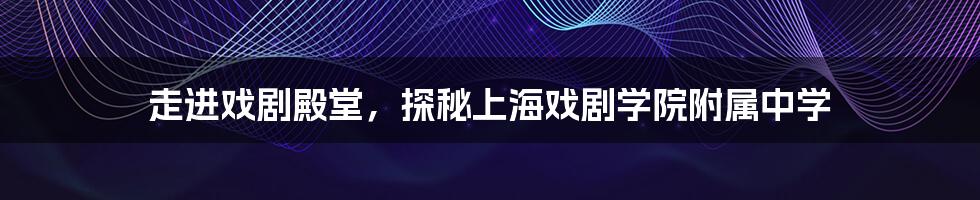 走进戏剧殿堂，探秘上海戏剧学院附属中学