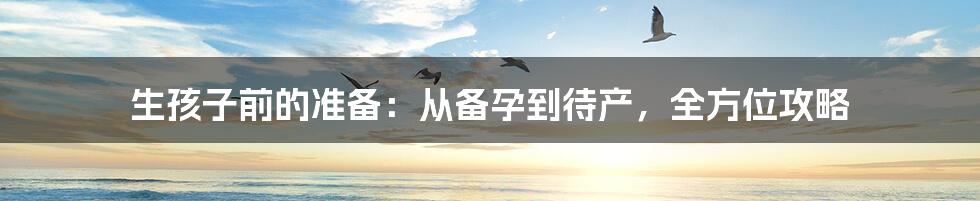 生孩子前的准备:从备孕到待产,全方位攻略