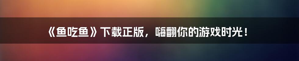 《鱼吃鱼》下载正版,嗨翻你的游戏时光!